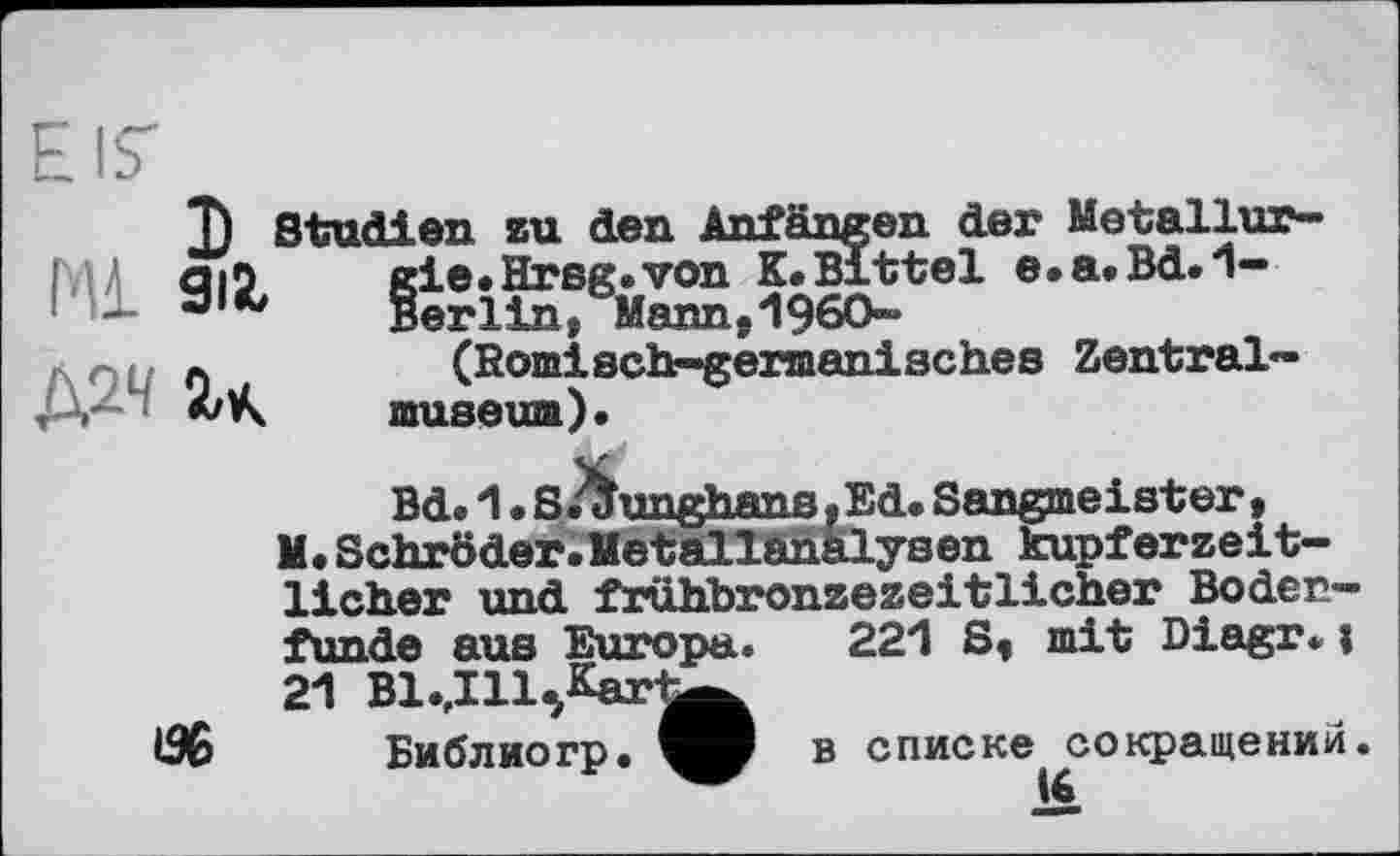 ﻿EIS'
J) Studien zu den Anfängen der Metallur-Ш Q|5 gie.Hrsg.von K.Bittel e.a.Bd.1-
-	Berlin, Mann.I960-
л	(Römisch-germanisches Zentral-
museum).
Bd. 1 • S.^unghans. Ed« Sangmeister, M. Schröder.Hetallanälysen kupferzeitlicher und frühbronzezeitlicher Bodenfunde aus Europa.
21 Bl.,Ill5Kar
Библиогр.
221 S, mit Diagr.i
в списке сокращений.
16